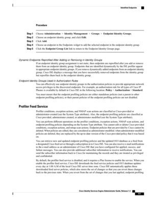 Page 563Procedure
Step 1ChooseAdministration>IdentityManagement>Groups>EndpointIdentityGroups.
Step 2Chooseanendpointidentitygroup,andclickEdit.
Step 3ClickAdd.
Step 4ChooseanendpointintheEndpointswidgettoaddtheselectedendpointintheendpointidentitygroup.
Step 5ClicktheEndpointGroupListlinktoreturntotheEndpointIdentityGroupspage.
Dynamic Endpoints Reprofiled After Adding or Removing in Identity Groups
Ifanendpointidentitygroupassignmentisnotstatic,thenendpointsarereprofiledafteryouaddorremove...