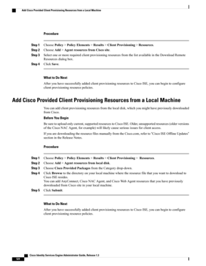 Page 570Procedure
Step 1ChoosePolicy>PolicyElements>Results>ClientProvisioning>Resources.
Step 2ChooseAdd>AgentresourcesfromCiscosite.
Step 3SelectoneormorerequiredclientprovisioningresourcesfromthelistavailableintheDownloadRemote
Resourcesdialogbox.
Step 4ClickSave.
What to Do Next
AfteryouhavesuccessfullyaddedclientprovisioningresourcestoCiscoISE,youcanbegintoconfigure
clientprovisioningresourcepolicies.
Add Cisco Provided Client Provisioning Resources from a Local Machine...