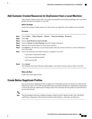Page 571Add Customer Created Resources for AnyConnect from a Local Machine
AddcustomercreatedresourceslikeAnyConnectcustomizationandlocalizationpackagesandAnyConnect
profilesfromthelocalmachinetoCiscoISE.
Before You Begin
EnsurethatcustomercreatedresourcesforAnyConnectarezippedfilesandavailableinyourlocaldisk.
Procedure
Step 1ChoosePolicy>PolicyElements>Results>Clientprovisioning>Resources.
Step 2ClickAdd.
Step 3ChooseAgentResourcesfromlocaldisk.
Step 4ChooseCustomerCreatedPackagesfromtheCategorydrop-down.
Step...