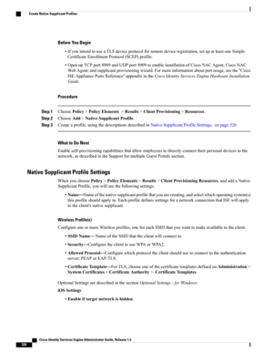 Page 572Before You Begin
•IfyouintendtouseaTLSdeviceprotocolforremotedeviceregistration,setupatleastoneSimple
CertificateEnrollmentProtocol(SCEP)profile.
•OpenupTCPport8909andUDPport8909toenableinstallationofCiscoNACAgent,CiscoNAC
WebAgent,andsupplicantprovisioningwizard.Formoreinformationaboutportusage,seethe“Cisco
ISEAppliancePortsReference”appendixintheCiscoIdentityServicesEngineHardwareInstallation
Guide.
Procedure
Step 1ChoosePolicy>PolicyElements>Results>ClientProvisioning>Resources.
Step...