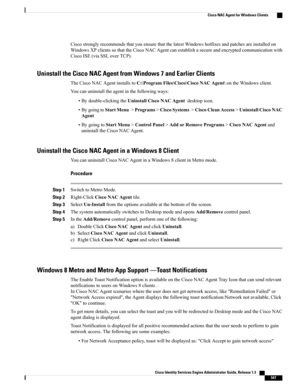 Page 593CiscostronglyrecommendsthatyouensurethatthelatestWindowshotfixesandpatchesareinstalledon
WindowsXPclientssothattheCiscoNACAgentcanestablishasecureandencryptedcommunicationwith
CiscoISE(viaSSLoverTCP).
Uninstall the Cisco NAC Agent from Windows 7 and Earlier Clients
TheCiscoNACAgentinstallstoC:\ProgramFiles\Cisco\CiscoNACAgent\ontheWindowsclient.
Youcanuninstalltheagentinthefollowingways:
•Bydouble-clickingtheUninstallCiscoNACAgentdesktopicon....