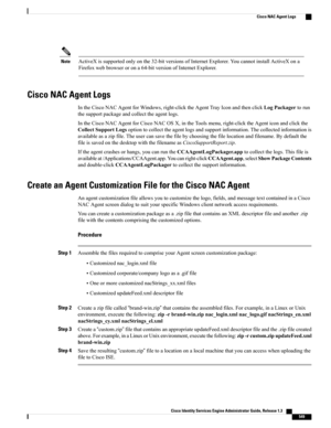 Page 595ActiveXissupportedonlyonthe32-bitversionsofInternetExplorer.YoucannotinstallActiveXona
Firefoxwebbrowserorona64-bitversionofInternetExplorer.
Note
Cisco NAC Agent Logs
IntheCiscoNACAgentforWindows,right-clicktheAgentTrayIconandthenclickLogPackagertorun
thesupportpackageandcollecttheagentlogs.
IntheCiscoNACAgentforCiscoNACOSX,intheToolsmenu,right-clicktheAgenticonandclickthe
CollectSupportLogsoptiontocollecttheagentlogsandsupportinformation.Thecollectedinformationis...