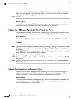 Page 608ItismandatorytoincludetheclientprovisioningURLinauthorizationpolicy,toenabletheNACAgentto
popupintheclientmachines.Thispreventsrequestfromanyrandomclientsandensuresthatonlyclients
withproperredirectURLcanrequestforpostureassessment.
Step 8ClickSave.
What to Do Next
Onceyouhavesuccessfullyconfiguredoneormoreclientprovisioningresourcepolicies,youcanstartto
configureCiscoISEtoperformpostureassessmentonclientmachinesduringlogin.
Configure Cisco ISE Posture Agent in the Client Provisioning Policy...