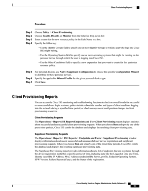 Page 609Procedure
Step 1ChoosePolicy>ClientProvisioning.
Step 2ChooseEnable,Disable,orMonitorfromthebehaviordrop-downlist:
Step 3EnteranameforthenewresourcepolicyintheRuleNametextbox.
Step 4Specifythefollowing:
•UsetheIdentityGroupsfieldtospecifyoneormoreIdentityGroupstowhichauserwhologsintoCisco
ISEmightbelong.
•UsetheOperatingSystemfieldtospecifyoneormoreoperatingsystemsthatmightberunningonthe
personaldevicethroughwhichtheuserisloggingintoCiscoISE....