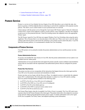 Page 612•CustomPermissionsforPosture,page587
•ConfigureStandardAuthorizationPolicies,page588
Posture Service
PostureisaserviceinCiscoIdentityServicesEngine(CiscoISE)thatallowsyoutocheckthestate,also
knownasposture,ofalltheendpointsthatareconnectingtoanetworkforcompliancewithcorporatesecurity
policies.Thisallowsyoutocontrolclientstoaccessprotectedareasofanetwork.
ClientsinteractwiththepostureservicethroughtheAnyConnectISEPostureAgentorNetworkAdmission...