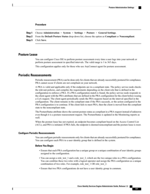 Page 617Procedure
Step 1ChooseAdministration>System>Settings>Posture>GeneralSettings.
Step 2FromtheDefaultPostureStatusdrop-downlist,choosetheoptionasCompliantorNoncompliant.
Step 3ClickSave.
Posture Lease
YoucanconfigureCiscoISEtoperformpostureassessmenteverytimeauserlogsintoyournetworkor
performpostureassessmentinspecifiedintervals.Thevalidrangeis1to365days.
ThisconfigurationappliesonlyforthosewhouseAnyConnectagentforpostureassessment.
Periodic Reassessments...