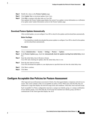 Page 619Step 4ModifythevaluesonthePostureUpdatespage.
Step 5ClickUpdateNowtodownloadupdatesfromCisco.
Step 6ClickOKtocontinuewithothertasksonCiscoISE.
Onceupdated,thePostureUpdatespagedisplaysthecurrentCiscoupdatesversioninformationasaverification
ofanupdateunderUpdateInformationsectioninthePostureUpdatespage.
Download Posture Updates Automatically
Afteraninitialupdate,youcanconfigureCiscoISEtocheckfortheupdatesanddownloadthemautomatically.
Before You Begin...