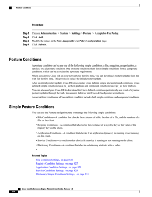 Page 620Procedure
Step 1ChooseAdministration>System>Settings>Posture>AcceptableUsePolicy.
Step 2ClickAdd.
Step 3ModifythevaluesintheNewAcceptableUsePolicyConfigurationpage.
Step 4ClickSubmit.
Posture Conditions
Apostureconditioncanbeanyoneofthefollowingsimpleconditions:afile,aregistry,anapplication,a
service,oradictionarycondition.Oneormoreconditionsfromthesesimpleconditionsformacompound
condition,whichcanbeassociatedtoaposturerequirement....
