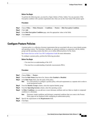 Page 625Before You Begin
Toperformthefollowingtask,youmustbeaSuperAdminorPolicyAdmin.YoucanassociateaDisk
EncryptionconditionwithaposturerequirementonlywhenyouusetheAnyConnectISEpostureagent.
Procedure
Step 1ChoosePolicy>PolicyElements>Conditions>Posture>DiskEncryptionCondition.
Step 2ClickAdd.
Step 3IntheDiskEncryptionConditionpage,entertheappropriatevaluesinthefields.
Step 4ClickSubmit.
Configure Posture Policies
Aposturepolicyisacollectionofposturerequirementsthatareassociatedwithoneormoreidentitygroups,...