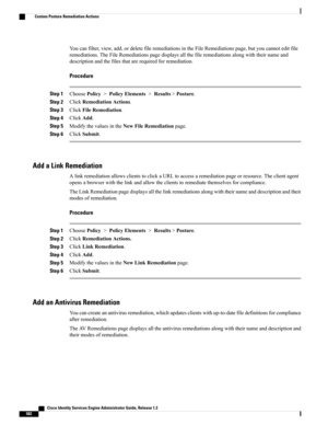 Page 628Youcanfilter,view,add,ordeletefileremediationsintheFileRemediationspage,butyoucannoteditfile
remediations.TheFileRemediationspagedisplaysallthefileremediationsalongwiththeirnameand
descriptionandthefilesthatarerequiredforremediation.
Procedure
Step 1ChoosePolicy>PolicyElements>Results>Posture.
Step 2ClickRemediationActions.
Step 3ClickFileRemediation.
Step 4ClickAdd.
Step 5ModifythevaluesintheNewFileRemediationpage.
Step 6ClickSubmit.
Add a Link Remediation...