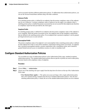 Page 634canbeassociatedwiththreedifferentauthorizationpolicies.Todifferentiatetheseauthorizationpolicies,you
canusetheSession:PostureStatusattributealongwithotherconditions.
Unknown Profile
Ifnomatchingposturepolicyisdefinedforanendpoint,thentheposturecompliancestatusoftheendpoint
maybesettounknown.Aposturecompliancestatusofunknowncanalsoapplytoanendpointwherea
matchingposturepolicyisenabledbutpostureassessmenthasnotyetoccurredforthatendpointand,therefore
nocompliancereporthasbeenprovidedbytheclientagent....