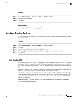 Page 641Procedure
Step 1ChooseAdministration>System>Settings>TrustSecSettings.
Step 2Enterthevaluesinthefields.
Step 3ClickSave.
What to Do Next
•ConfigureTrustSecDevices,onpage595
Configure TrustSec Devices
ForCiscoISEtoprocessrequestsfromTrustSec-enableddevices,youmustdefinetheseTrustSec-enabled
devicesinCiscoISE.
Procedure
Step 1ChooseAdministration>NetworkResources>NetworkDevices.
Step 2ClickAdd.
Step 3EntertherequiredinformationintheNetworkDevicessection.
Step...