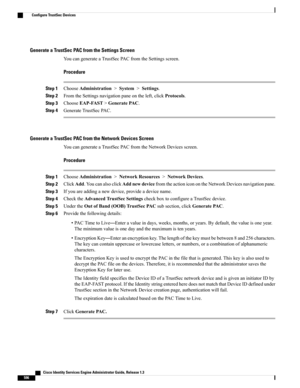 Page 642Generate a TrustSec PAC from the Settings Screen
YoucangenerateaTrustSecPACfromtheSettingsscreen.
Procedure
Step 1ChooseAdministration>System>Settings.
Step 2FromtheSettingsnavigationpaneontheleft,clickProtocols.
Step 3ChooseEAP-FAST>GeneratePAC.
Step 4GenerateTrustSecPAC.
Generate a TrustSec PAC from the Network Devices Screen
YoucangenerateaTrustSecPACfromtheNetworkDevicesscreen.
Procedure
Step 1ChooseAdministration>NetworkResources>NetworkDevices.
Step...