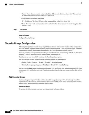 Page 644•Name—NamethatyouwanttoassigntotheCiscoISEserverinthisAAAServerlist.Thisnamecan
bedifferentfromthehostnameoftheCiscoISEserver.
•Description—Anoptionaldescription.
•IP—IPaddressoftheCiscoISEserverthatyouareaddingtotheAAAServerlist.
•Port—PortoverwhichcommunicationbetweentheTrustSecdeviceandservershouldtakeplace.The
defaultis1812.
Step 4ClickSubmit.
What to Do Next
ConfigureSecurityGroups.
Security Groups Configuration...