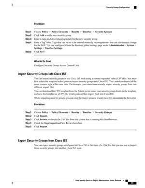 Page 645Procedure
Step 1ChoosePolicy>PolicyElements>Results>TrustSec>SecurityGroups.
Step 2ClickAddtoaddanewsecuritygroup.
Step 3Enteranameanddescription(optional)forthenewsecuritygroup.
Step 4EnteraTagValue.Tagvaluecanbesettobeenteredmanuallyorautogenerate.Youcanalsoreservearange
fortheSGT.YoucanconfigureitfromtheTrustsecglobalsettingspageunderAdministration>System>
Settings>TrustSecSettings.
Step 5ClickSave.
What to Do Next
ConfigureSecurityGroupAccessControlLists
Import Security Groups into Cisco ISE...