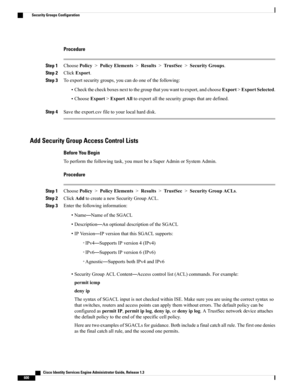 Page 646Procedure
Step 1ChoosePolicy>PolicyElements>Results>TrustSec>SecurityGroups.
Step 2ClickExport.
Step 3Toexportsecuritygroups,youcandooneofthefollowing:
•Checkthecheckboxesnexttothegroupthatyouwanttoexport,andchooseExport>ExportSelected.
•ChooseExport>ExportAlltoexportallthesecuritygroupsthataredefined.
Step 4Savetheexport.csvfiletoyourlocalharddisk.
Add Security Group Access Control Lists
Before You Begin
Toperformthefollowingtask,youmustbeaSuperAdminorSystemAdmin.
Procedure
Step...