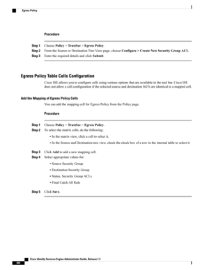 Page 650Procedure
Step 1ChoosePolicy>TrustSec>EgressPolicy.
Step 2FromtheSourceorDestinationTreeViewpage,chooseConfigure>CreateNewSecurityGroupACL.
Step 3EntertherequireddetailsandclickSubmit.
Egress Policy Table Cells Configuration
CiscoISEallowsyoutoconfigurecellsusingvariousoptionsthatareavailableinthetoolbar.CiscoISE
doesnotallowacellconfigurationiftheselectedsourceanddestinationSGTsareidenticaltoamappedcell.
Add the Mapping of Egress Policy Cells
YoucanaddthemappingcellforEgressPolicyfromthePolicypage....