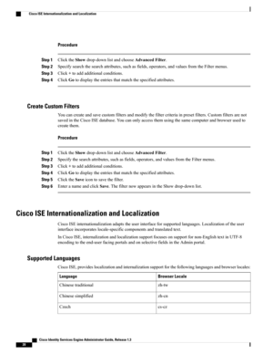 Page 66Procedure
Step 1ClicktheShowdrop-downlistandchooseAdvancedFilter.
Step 2Specifysearchthesearchattributes,suchasfields,operators,andvaluesfromtheFiltermenus.
Step 3Click+toaddadditionalconditions.
Step 4ClickGotodisplaytheentriesthatmatchthespecifiedattributes.
Create Custom Filters
Youcancreateandsavecustomfiltersandmodifythefiltercriteriainpresetfilters.Customfiltersarenot
savedintheCiscoISEdatabase.Youcanonlyaccessthemusingthesamecomputerandbrowserusedto
createthem.
Procedure
Step...