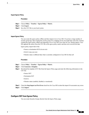 Page 651Export Egress Policy
Procedure
Step 1ChoosePolicy>TrustSec>EgressPolicy>Matrix.
Step 2ClickExport.
Step 3SavetheCSVfiletoyourlocalsystem.
Import Egress Policy
YoucancreatetheegresspolicyofflineandthenimportitintoCiscoISE.Ifyouhavealargenumberof
securitygrouptags,thencreatingthesecuritygroupACLmappingonebyonemighttakesometime.Instead,
creatingtheegresspolicyofflineandimportingitintoCiscoISEsavestimeforyou.Duringimport,Cisco...