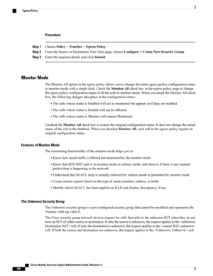 Page 652Procedure
Step 1ChoosePolicy>TrustSec>EgressPolicy.
Step 2FromtheSourceorDestinationTreeViewpage,chooseConfigure>CreateNewSecurityGroup.
Step 3EntertherequireddetailsandclickSubmit.
Monitor Mode
TheMonitorAlloptionintheegresspolicyallowsyoutochangetheentireegresspolicyconfigurationstatus
tomonitormodewithasingleclick.ChecktheMonitorAllcheckboxintheegresspolicypagetochange
theegresspolicyconfigurationstatusofallthecellstomonitormode.WhenyouchecktheMonitorAllcheck...