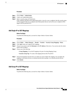 Page 655Procedure
Step 1ChoosePolicy>Authorization.
Step 2Createanewauthorizationpolicy.
Step 3Selectasecuritygroup,forPermissions.
Iftheconditionsspecifiedinthisauthorizationpolicyistrueforauserorendpoint,thenthissecuritygroup
willbeassignedtothatuserorendpointandalldatapacketsthataresentbythisuserorendpointwillbe
taggedwiththisparticularSGT.
Add Single IP-to-SGT Mappings
Before You Begin
Toperformthefollowingtask,youmustbeaSuperAdminorSystemAdmin.
Procedure
Step...