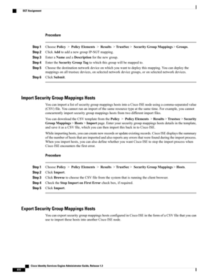 Page 656Procedure
Step 1ChoosePolicy>PolicyElements>Results>TrustSec>SecurityGroupMappings>Groups.
Step 2ClickAddtoaddanewgroupIP-SGTmapping.
Step 3EnteraNameandaDescriptionforthenewgroup.
Step 4EntertheSecurityGroupTagtowhichthisgroupwillbemappedto.
Step 5Choosethedestinationnetworkdeviceonwhichyouwanttodeploythismapping.Youcandeploythe
mappingsonalltrustsecdevices,onselectednetworkdevicegroups,oronselectednetworkdevices.
Step 6ClickSubmit.
Import Security Group Mappings Hosts...