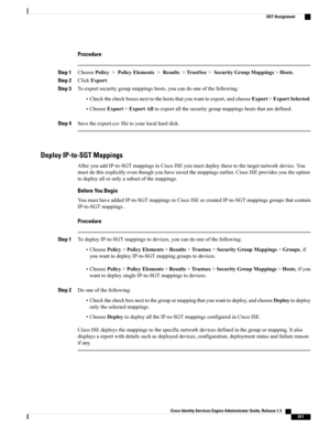 Page 657Procedure
Step 1ChoosePolicy>PolicyElements>Results>TrustSec>SecurityGroupMappings>Hosts.
Step 2ClickExport.
Step 3Toexportsecuritygroupmappingshosts,youcandooneofthefollowing:
•Checkthecheckboxesnexttothehoststhatyouwanttoexport,andchooseExport>ExportSelected.
•ChooseExport>ExportAlltoexportallthesecuritygroupmappingshoststhataredefined.
Step 4Savetheexport.csvfiletoyourlocalharddisk.
Deploy IP-to-SGT Mappings
AfteryouaddIP-to-SGTmappingstoCiscoISEyoumustdeploythesetothetargetnetworkdevice.You...