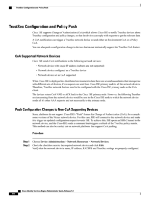 Page 658TrustSec Configuration and Policy Push
CiscoISEsupportsChangeofAuthorization(CoA)whichallowsCiscoISEtonotifyTrustSecdevicesabout
TrustSecconfigurationandpolicychanges,sothatthedevicescanreplywithrequeststogettherelevantdata.
ACoAnotificationcantriggeraTrustSecnetworkdevicetosendeitheranEnvironmentCoAoraPolicy
CoA.
YoucanalsopushaconfigurationchangetodevicesthatdonotintrinsicallysupporttheTrustSecCoAfeature.
CoA Supported Network Devices
CiscoISEsendsCoAnotificationstothefollowingnetworkdevices:...