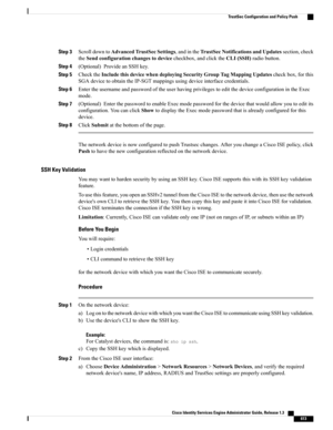 Page 659Step 3ScrolldowntoAdvancedTrustSecSettings,andintheTrustSecNotificationsandUpdatessection,check
theSendconfigurationchangestodevicecheckbox,andclicktheCLI(SSH)radiobutton.
Step 4(Optional)ProvideanSSHkey.
Step 5ChecktheIncludethisdevicewhendeployingSecurityGroupTagMappingUpdatescheckbox,forthis
SGAdevicetoobtaintheIP-SGTmappingsusingdeviceinterfacecredentials.
Step 6EntertheusernameandpasswordoftheuserhavingprivilegestoeditthedeviceconfigurationintheExec
mode.
Step...