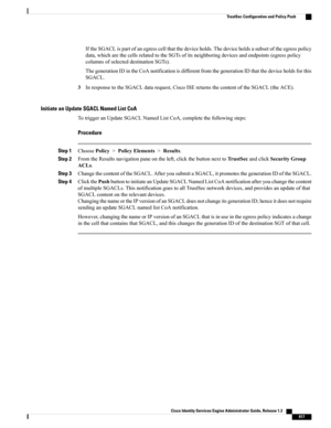 Page 663IftheSGACLispartofanegresscellthatthedeviceholds.Thedeviceholdsasubsetoftheegresspolicy
data,whicharethecellsrelatedtotheSGTsofitsneighboringdevicesandendpoints(egresspolicy
columnsofselecteddestinationSGTs).
ThegenerationIDintheCoAnotificationisdifferentfromthegenerationIDthatthedeviceholdsforthis
SGACL.
3InresponsetotheSGACLdatarequest,CiscoISEreturnsthecontentoftheSGACL(theACE).
Initiate an Update SGACL Named List CoA
TotriggeranUpdateSGACLNamedListCoA,completethefollowingsteps:
Procedure
Step...