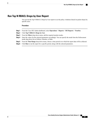 Page 667Run Top N RBACL Drops by User Report
YoucanruntheTopNRBACLDropsbyUserreporttoseethepolicyviolations(basedonpacketdrops)by
specificusers.
Procedure
Step 1FromtheCiscoISEAdmindashboard,selectOperations>Reports>ISEReports>TrustSec.
Step 2ClickTopNRBACLDropsbyUser.
Step 3FromtheFiltersdrop-downmenu,addtherequiredmonitormodes.
Step 4Enterthevaluesfortheselectedparametersaccordingly.YoucanspecifythemodefromtheEnforcement
modedrop-downlistasEnforce,Monitor,orBoth.
Step...