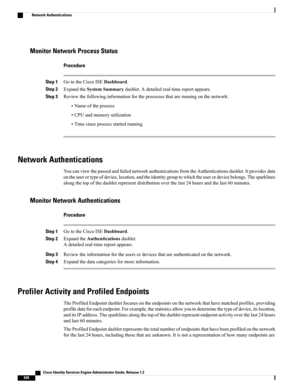 Page 674Monitor Network Process Status
Procedure
Step 1GototheCiscoISEDashboard.
Step 2ExpandtheSystemSummarydashlet.Adetailedreal-timereportappears.
Step 3Reviewthefollowinginformationfortheprocessesthatarerunningonthenetwork:
•Nameoftheprocess
•CPUandmemoryutilization
•Timesinceprocessstartedrunning
Network Authentications
YoucanviewthepassedandfailednetworkauthenticationsfromtheAuthenticationsdashlet.Itprovidesdata...