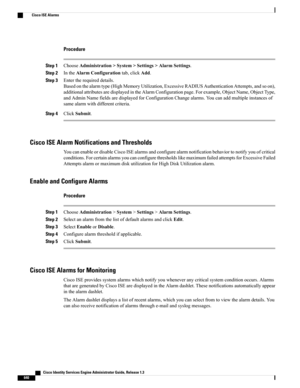 Page 686Procedure
Step 1ChooseAdministration>System>Settings>AlarmSettings.
Step 2IntheAlarmConfigurationtab,clickAdd.
Step 3Entertherequireddetails.
Basedonthealarmtype(HighMemoryUtilization,ExcessiveRADIUSAuthenticationAttempts,andsoon),
additionalattributesaredisplayedintheAlarmConfigurationpage.Forexample,ObjectName,ObjectType,
andAdminNamefieldsaredisplayedforConfigurationChangealarms.Youcanaddmultipleinstancesof
samealarmwithdifferentcriteria.
Step 4ClickSubmit.
Cisco ISE Alarm Notifications and...