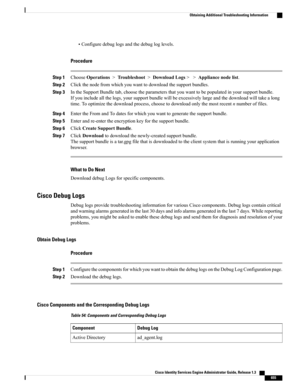 Page 701•Configuredebuglogsandthedebugloglevels.
Procedure
Step 1ChooseOperations>Troubleshoot>DownloadLogs>>Appliancenodelist.
Step 2Clickthenodefromwhichyouwanttodownloadthesupportbundles.
Step 3IntheSupportBundletab,choosetheparametersthatyouwanttobepopulatedinyoursupportbundle.
Ifyouincludeallthelogs,yoursupportbundlewillbeexcessivelylargeandthedownloadwilltakealong
time.Tooptimizethedownloadprocess,choosetodownloadonlythemostrecentnnumberoffiles.
Step...