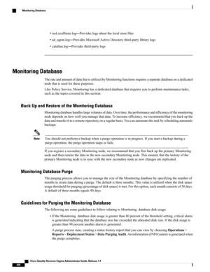 Page 704•iseLocalStore.log—Provideslogsaboutthelocalstorefiles
•ad_agent.log—ProvidesMicrosoftActiveDirectorythird-partylibrarylogs
•catalina.log—Providesthird-partylogs
Monitoring Database
TherateandamountofdatathatisutilizedbyMonitoringfunctionsrequiresaseparatedatabaseonadedicated
nodethatisusedforthesepurposes.
LikePolicyService,Monitoringhasadedicateddatabasethatrequiresyoutoperformmaintenancetasks,
suchasthetopicscoveredinthissection:
Back Up and Restore of the Monitoring Database...