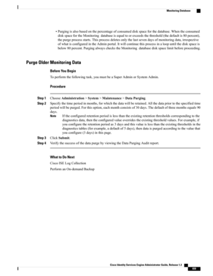 Page 705•Purgingisalsobasedonthepercentageofconsumeddiskspaceforthedatabase.Whentheconsumed
diskspacefortheMonitoringdatabaseisequaltoorexceedsthethreshold(thedefaultis80percent),
thepurgeprocessstarts.Thisprocessdeletesonlythelastsevendaysofmonitoringdata,irrespective
ofwhatisconfiguredintheAdminportal.Itwillcontinuethisprocessinaloopuntilthediskspaceis
below80percent.PurgingalwayscheckstheMonitoringdatabasediskspacelimitbeforeproceeding.
Purge Older Monitoring Data
Before You Begin...