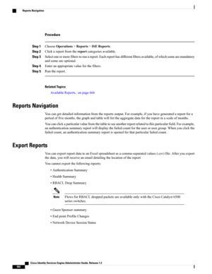 Page 708Procedure
Step 1ChooseOperations>Reports>ISEReports.
Step 2Clickareportfromthereportcategoriesavailable.
Step 3Selectoneormorefilterstorunareport.Eachreporthasdifferentfiltersavailable,ofwhichsomearemandatory
andsomeareoptional.
Step 4Enteranappropriatevalueforthefilters.
Step 5Runthereport.
Related Topics
AvailableReports,onpage666
Reports Navigation
Youcangetdetailedinformationfromthereportsoutput.Forexample,ifyouhavegeneratedareportfora...