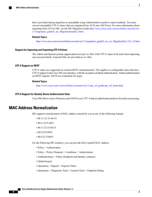 Page 72thatisprovidedduringmigrationasunreadableusingAdministrativeportalorreportmethods.Youmust
convertunreadableUTF-8values(thataremigratedfromACS)intoASCIItext.Formoreinformationabout
migratingfromACStoISE,seetheISEMigrationGuidehttp://www.cisco.com/c/en/us/td/docs/security/ise/
2-1/migration_guide/b_ise_MigrationGuide21.html.
Related Topics
http://www.cisco.com/c/en/us/td/docs/security/ise/2-2/migration_guide/b_acs_ise_MigrationTool_UG_22.html
Support for Importing and Exporting UTF-8 Values...