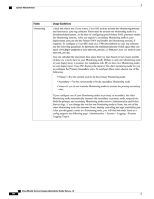 Page 730Usage GuidelinesFields
CheckthischeckboxifyouwantaCiscoISEnodetoassumetheMonitoringpersona
andfunctionasyourlogcollector.TheremustbeatleastoneMonitoringnodeina
distributeddeployment.AtthetimeofconfiguringyourPrimaryPAN,youmustenable
theMonitoringpersona.AfteryouregisterasecondaryMonitoringnodeinyour
deployment,youcaneditthePrimaryPANanddisabletheMonitoringpersona,if
required.ToconfigureaCiscoISEnodeonaVMwareplatformasyourlogcollector,...