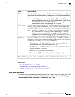 Page 733Usage GuidelinesFields
CheckthischeckboxifyouwanttoenableDNSperISEnodethathasassumedthe
PolicyServicepersonatoperformaDNSlookupfortheFQDN.Enterthetimeoutperiod
inseconds.
FortheDNSprobetoworkonaparticularCiscoISEnodeinadistributed
deployment,youmustenableanyoneofthefollowingprobes:DHCP,DHCP
SPAN,HTTP,RADIUS,orSNMP.ForDNSlookup,oneoftheprobes
mentionedabovemustbestartedalongwiththeDNSprobe.
Note
DNS
CheckthischeckboxifyouwanttoenableSNMPQueryperISEnodethathasassumed...