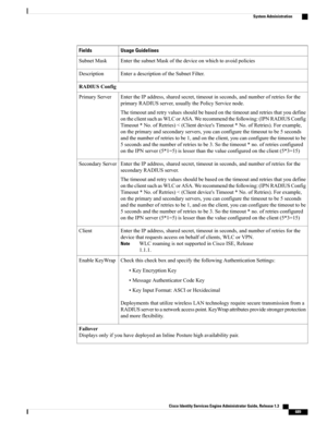 Page 735Usage GuidelinesFields
EnterthesubnetMaskofthedeviceonwhichtoavoidpoliciesSubnetMask
EnteradescriptionoftheSubnetFilter.Description
RADIUSConfig
EntertheIPaddress,sharedsecret,timeoutinseconds,andnumberofretriesforthe
primaryRADIUSserver,usuallythePolicyServicenode.
Thetimeoutandretryvaluesshouldbebasedonthetimeoutandretriesthatyoudefine
ontheclientsuchasWLCorASA.Werecommendthefollowing:(IPNRADIUSConfig
Timeout*No.ofRetries)