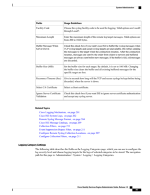 Page 753Usage GuidelinesFields
Choosethesyslogfacilitycodetobeusedforlogging.ValidoptionsareLocal0
throughLocal7.
FacilityCode
Enterthemaximumlengthoftheremotelogtargetmessages.Validoptionsare
from200to1024bytes.
MaximumLength
Checkthischeck-boxifyouwantCiscoISEtobufferthesyslogmessageswhen
TCPsyslogtargetsandsecuresyslogtargetsareunavailable.ISEretriessending
themessagestothetargetwhentheconnectionresumes.Aftertheconnection
resumes,messagesaresentbytheorderfromoldesttonewestandbuffered...