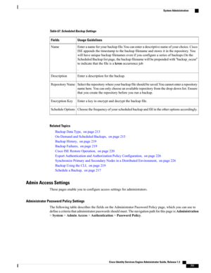 Page 757Table 67: Scheduled Backup Settings
Usage GuidelinesFields
Enteranameforyourbackupfile.Youcanenteradescriptivenameofyourchoice.Cisco
ISEappendsthetimestamptothebackupfilenameandstoresitintherepository.You
willhaveuniquebackupfilenamesevenifyouconfigureaseriesofbackups.Onthe
ScheduledBackuplistpage,thebackupfilenamewillbeprependedwith“backup_occur”
toindicatethatthefileisakronoccurrencejob
.
Name
Enteradescriptionforthebackup.Description...