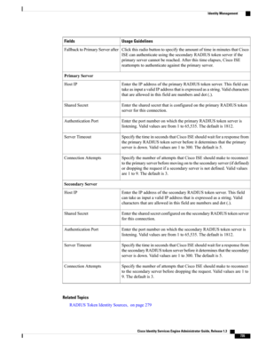 Page 781Usage GuidelinesFields
ClickthisradiobuttontospecifytheamountoftimeinminutesthatCisco
ISEcanauthenticateusingthesecondaryRADIUStokenserverifthe
primaryservercannotbereached.Afterthistimeelapses,CiscoISE
reattemptstoauthenticateagainsttheprimaryserver.
FallbacktoPrimaryServerafter
PrimaryServer
EntertheIPaddressoftheprimaryRADIUStokenserver.Thisfieldcan
takeasinputavalidIPaddressthatisexpressedasastring.Validcharacters
thatareallowedinthisfieldarenumbersanddot(.).
HostIP...