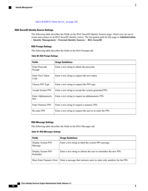 Page 782AddaRADIUSTokenServer,onpage282
RSA SecurID Identity Source Settings
ThefollowingtabledescribesthefieldsontheRSASecurIDIdentitySourcespage,whichyoucanuseto
createandconnecttoanRSASecurIDidentitysource.Thenavigationpathforthispageis:Administration
>IdentityManagement>ExternalIdentitySources>RSASecurID.
RSA Prompt Settings
ThefollowingtabledescribesthefieldsintheRSAPromptstab.
Table 90: RSA Prompt Settings
Usage GuidelinesFields
Enteratextstringtoobtainthepasscode.EnterPasscode
Prompt...