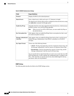 Page 786Table 94: RADIUS Authentication Settings
Usage GuidelinesFields
DisplaysRADIUSastheselectedprotocol.Protocol
Enterasharedsecret,whichcanbeupto127charactersinlength.
Thesharedsecretisthekeythatyouhaveconfiguredonthenetworkdeviceusing
theradius-hostcommandwiththepacoption.
SharedSecret
Checkthischeckboxonlywhensupportedonthenetworkdevice,whichincreases
RADIUSsecurityviaanAESKeyWrapalgorithm.
WhenyourunCiscoISEinFIPSmode,youmustenableKeyWrapon
thenetworkdevice.
Note
EnableKeyWrap...