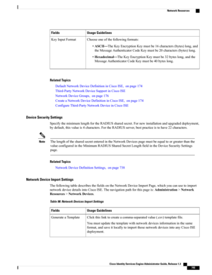 Page 791Usage GuidelinesFields
Chooseoneofthefollowingformats:
•ASCII—TheKeyEncryptionKeymustbe16characters(bytes)long,and
theMessageAuthenticatorCodeKeymustbe20characters(bytes)long.
•Hexadecimal—TheKeyEncryptionKeymustbe32byteslong,andthe
MessageAuthenticatorCodeKeymustbe40byteslong.
KeyInputFormat
Related Topics
DefaultNetworkDeviceDefinitioninCiscoISE,onpage174
Third-PartyNetworkDeviceSupportinCiscoISE
NetworkDeviceGroups,onpage176
CreateaNetworkDeviceDefinitioninCiscoISE,onpage174...