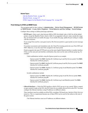 Page 801Related Topics
EdittheBlacklistPortal,onpage346
BlacklistPortal,onpage337
HTMLSupportfortheBlacklistPortalLanguageFile,onpage805
Portal Settings for BYOD and MDM Portals
ThenavigationpathforthesesettingsisAdministration>DevicePortalManagement>BYODPortals
orMDMPortals>Create,EditorDuplicate>PortalBehaviorandFlowSettings>PortalSettings.
Configurethesesettingstodefineportalpageoperations.
•HTTPSport—Enteraportvaluebetween8000to8999;thedefaultvalueis8443forallthedefault...