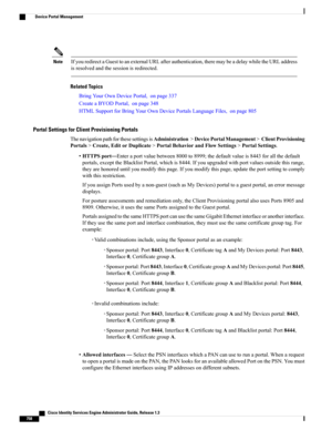 Page 804IfyouredirectaGuesttoanexternalURLafterauthentication,theremaybeadelaywhiletheURLaddress
isresolvedandthesessionisredirected.
Note
Related Topics
BringYourOwnDevicePortal,onpage337
CreateaBYODPortal,onpage348
HTMLSupportforBringYourOwnDevicePortalsLanguageFiles,onpage805
Portal Settings for Client Provisioning Portals
ThenavigationpathforthesesettingsisAdministration>DevicePortalManagement>ClientProvisioning
Portals>Create,EditorDuplicate>PortalBehaviorandFlowSettings>PortalSettings....