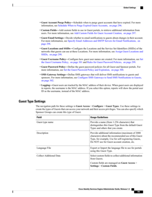 Page 839•GuestAccountPurgePolicy—Schedulewhentopurgeguestaccountsthathaveexpired.Formore
information,seeScheduleWhentoPurgeExpiredGuestAccounts,onpage296.
•CustomFields—AddcustomfieldstouseinGuestportals,toretrieveadditionalinformationfrom
users.Formoreinformation,seeAddCustomFieldsforGuestAccountCreation,onpage297.
•GuestEmailSettings—Decidewhethertoemailnotificationstoguestsaboutchangesintheiraccount.
Formoreinformation,seeSpecifyEmailAddressesandSMTPServersforEmailNotifications,on
page298....